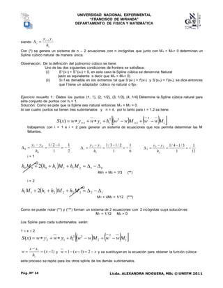 UNIVERSIDAD NACIONAL EXPERIMENTAL
“FRANCISCO DE MIRANDA”
DEPARTAMENTO DE FISICA Y MATEMÁTICA
Licda. ALEXANDRA NOGUERA, MSc © UNEFM 2011
Pág. Nº 14
siendo
i
i
i
i
h
y
y 1



Con (*) se genera un sistema de n – 2 ecuaciones con n incógnitas que junto con Mo = Mn= 0 determinan un
Spline cúbico natural de manera única.
Observación: De la definición del polinomio cúbico se tiene:
Uno de las dos siguientes condiciones de frontera se satisface:
(i) S’’(x1) = S’’(xn) = 0, en este caso la Spline cúbica se denomina Natural
(esto es equivalente a decir que Mo = Mn= 0)
(ii) Si f es derivable en los extremos tal que S’(x1) = f’(x1) y S’(xn) = f’(xn), se dice entonces
que f tiene un adaptador cúbico no natural o fijo.
Ejercicio resuelto 1.: Dados los puntos (1, 1), (2, 1/2), (3, 1/3), (4, 1/4) Determine la Spline cúbica natural para
este conjunto de puntos con hi = 1.
Solución: Como se pide que la Spline sea natural entonces Mo = M3 = 0.
Al ser cuatro puntos se tienen tres subintervalos y n = 4, por lo tanto para i = 1,2 se tiene:
   
 
i
i
i
i
i M
w
w
M
w
w
h
y
w
y
w
x
S 






 

3
1
3
2
1
)
(
trabajamos con i = 1 e i = 2 para generar un sistema de ecuaciones que nos permita determinar las M
faltantes.
2
1
1
1
2
/
1
0
0
1
0 






h
y
y
6
1
1
2
/
1
3
/
1
1
1
2
1 






h
y
y
12
1
1
3
/
1
4
/
1
2
2
3
2 






h
y
y
i = 1
  0
1
2
1
1
1
0
0
0 2 





 M
h
M
h
h
M
h
4M1 + M2 = 1/3 (**)
i = 2
  1
2
3
2
2
2
1
1
1 2 





 M
h
M
h
h
M
h
M1 + 4M2 = 1/12 (***)
Como se puede notar (**) y (***) forman un sistema de 2 ecuaciones con 2 incógnitas cuya solución es:
M1 = 1/12 M2 = 0
Los Spline para cada subintervalos serán:
1  x  2
   
 
1
3
2
3
2
1
1
2
)
( M
w
w
M
w
w
h
y
w
y
w
x
S 







)
1
(
1



 x
h
x
x
w
i
y x
x
w 



 2
)
1
(
1 y se sustituyen en la ecuación para obtener la función cúbica:
este proceso se repite para los otros spline de los demás subintervalos.
0
0
 