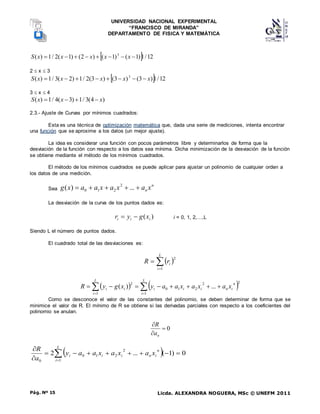 UNIVERSIDAD NACIONAL EXPERIMENTAL
“FRANCISCO DE MIRANDA”
DEPARTAMENTO DE FISICA Y MATEMÁTICA
Licda. ALEXANDRA NOGUERA, MSc © UNEFM 2011
Pág. Nº 15
  12
/
1
)
1
(
)
1
(
)
2
(
)
1
(
2
/
1
)
( 3







 x
x
x
x
x
S
2  x  3
  12
/
1
)
3
(
)
3
(
)
3
(
2
/
1
)
2
(
3
/
1
)
( 3
x
x
x
x
x
S 







3  x  4
)
4
(
3
/
1
)
3
(
4
/
1
)
( x
x
x
S 



2.3.- Ajuste de Curvas por mínimos cuadrados:
Esta es una técnica de optimización matemática que, dada una serie de mediciones, intenta encontrar
una función que se aproxime a los datos (un mejor ajuste).
La idea es considerar una función con pocos parámetros libre y determinarlos de forma que la
desviación de la función con respecto a los datos sea mínima. Dicha minimización de la desviación de la función
se obtiene mediante el método de los mínimos cuadrados.
El método de los mínimos cuadrados se puede aplicar para ajustar un polinomio de cualquier orden a
los datos de una medición.
Sea
n
n x
a
x
a
x
a
a
x
g 



 ...
)
( 2
2
1
0
La desviación de la curva de los puntos dados es:
)
( i
i
i x
g
y
r 
 i = 0, 1, 2,…,L
Siendo L el número de puntos dados.
El cuadrado total de las desviaciones es:
 



L
i
i
r
R
1
2
   

 









L
i
n
i
n
i
i
i
L
i
i
i x
a
x
a
x
a
a
y
x
g
y
R
1
2
2
2
1
0
1
2
...
)
(
Como se desconoce el valor de las constantes del polinomio, se deben determinar de forma que se
minimice el valor de R. El mínimo de R se obtiene si las derivadas parciales con respecto a los coeficientes del
polinomio se anulan.
0



n
a
R
 











 L
i
n
i
n
i
i
i x
a
x
a
x
a
a
y
a
R
1
2
2
1
0
0
0
)
1
(
...
2
 