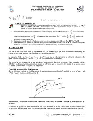 UNIVERSIDAD NACIONAL EXPERIMENTAL
“FRANCISCO DE MIRANDA”
DEPARTAMENTO DE FISICA Y MATEMÁTICA
Licda. ALEXANDRA NOGUERA, MSc © UNEFM 2011
Pág. Nº 3
(lo cual es un error menor a 0,001)
EJERCICIOS PROPUESTOS
1. Úsese los términos en la serie de Taylor de cero a cuarto orden para aproximar la función f(x)=-
0.1x4
-0.15x3
-0.5x2
-0.25x+1.2 desde xi=0 con h=1. Esto es predecir el valor de la función en xi+1=1.
Evalúe los errores verdaderos en cada aproximación.
2. Use los términos del polinomio de Taylor con n=0 hasta 6 para aproximar f(x)=Cos x en
3


x con base al valor
de f(x) y sus derivadas en
4


a .Obsérvese que esto significa que
12
4
3
)
(







 a
x
h . Evalúe los
errores en cada aproximación.
3. Use los términos de la serie de Taylor de cero a tercer orden para predecir f(2) para: f(x)=25x3
-6x2
+7x-88
4. Use los términos de la serie de Taylor de cero al cuarto orden para estimar f(3) para f(x)=Ln x, usando como punto
de base a=1.Calcule el error relativo porcentual en cada aproximación y analice los resultados.
INTERPOLACIÓN
Una de las funciones más útiles y bondadosas son los polinomios ya que estas son fáciles de derivar y de
integrar (indefinidas) además los resultados son también polinomios.
La expresión P(x) = a0 + a1x + a2x2 + . . . + an-1xn-1 + anxn con an  0, representa un polinomio entero en x de
grado n(entero no negativo) y a0, a1, . . . ,an son constantes reales o complejas.
Una razón de su importancia es que aproximan uniformemente funciones continuas. Dada cualquier función
definida y continua en un intervalo cerrado, existe un polinomio que se encuentra tan “cerca” de la función como
se desea. Este resultado se expresa en el siguiente
TEOREMA: Aproximación de Weierstrass
Si f es definida y continua en [a, b] y dado  >0, existe entonces un polinomio P, definido en [a, b] tal que: f(x)
– P(x)< , para todo x en el intervalo [a, b].
f(x) + ,
P(x)
f (x)
f(x) - ,
a b
Interpolación Polinómica. Fórmula de Lagrange. Diferencias Divididas. Fórmula de Interpolación de
Newton.
El proceso de ajustar una serie de datos de una tabla de valores o de una función dada a una curva es lo que
se denomina interpolación. Este proceso también sirve para estimar valores intermedios entre datos precisos.
 