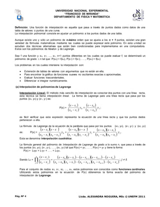 UNIVERSIDAD NACIONAL EXPERIMENTAL
“FRANCISCO DE MIRANDA”
DEPARTAMENTO DE FISICA Y MATEMÁTICA
Licda. ALEXANDRA NOGUERA, MSc © UNEFM 2011
Pág. Nº 4
Definición: Una función de interpolación es aquella que pasa a través de puntos dados como datos de una
tabla de valores o puntos de una curva.
La interpolación polinomial consiste en ajustar un polinomio a los puntos dados de una tabla.
Aunque existe uno y sólo un polinomio de n-ésimo orden que se ajusta a los n + 1 puntos, existen una gran
variedad de fórmulas matemáticas mediante las cuales se puede expresar este polinomio. En esta unidad se
estudian dos técnicas alternativas que están bien condicionadas para implementarse en una computadora.
Estos son los polinomios de Newton y de Lagrange.
Sea f una función y xo, x1, ..., xn, n+1 puntos diferentes en los cuales se puede evaluar f; se determinará un
polinomio de grado  n tal que: P(xo) = f(xo), P(x1) = f(x1), . . ., P(xn) = f(xn)
Los problemas en los cuales interviene la interpolación son:
 Extensión de tablas de valores con argumentos que no están en ella.
 Para encontrar la gráfica de funciones suaves no oscilantes exactas o aproximadas.
 Evaluar funciones trascendentales.
 Diferenciar e integrar numéricamente.
(a) Interpolación de polinomios de Lagrange
Interpolación Lineal: El método más sencillo de interpolación es conectar dos puntos con una línea recta,
esta técnica se llama interpolación lineal. La forma de Lagrange para una línea recta que pasa por los
puntos (x0, y0) y (x1, y1) es:
P(x) =
 
 
 
  1
0
1
0
0
1
0
1
y
x
x
x
x
y
x
x
x
x





;
es fácil verificar que esta expresión representa la ecuación de una línea recta y que los puntos dados
pertenecen a ella.
La fórmula de Lagrange de la ecuación de la parábola que pasa por los puntos (x0, y0), (x1, y1) y (x2, y2)
es: P(x) =
  
  
  
  
  
   2
1
0
0
2
1
0
1
2
1
0
1
0
0
2
0
1
0
1
y
x
x
x
x
x
x
x
x
y
x
x
x
x
x
x
x
x
y
x
x
x
x
x
x
x
x














.
Esta se denomina interpolación cuadrática.
La fórmula general del polinomio de Interpolación de Lagrange de grado a lo sumo n, que pasa a través de
los puntos (x0, y0), (x1, y1),. . . , (xn, yn) tal que P(x0) = y0, . . . , P(xn) = yn y tiene la forma:
P(x) = L0y0 + L1y1 + . . . + Lnyn.
Siendo Lk =
 
       
       
k
j
x
x
x
x
x
x
x
x
x
x
x
x
x
x
x
x
x
x
x
x
x
x
x
x
n
k
k
k
k
k
k
k
n
k
k
n
j j
k
j































 ;
)
(
1
1
1
0
1
1
1
0
0
Para el conjunto de nodos x0, x1, x2, …, xn, estos polinomios son conocidos como funciones cardinales.
Utilizando estos polinomios en la ecuación de P(x) obtenemos la forma exacta del polinomio de
interpolación de Lagrange.
 