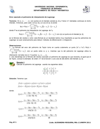 UNIVERSIDAD NACIONAL EXPERIMENTAL
“FRANCISCO DE MIRANDA”
DEPARTAMENTO DE FISICA Y MATEMÁTICA
Licda. ALEXANDRA NOGUERA, MSc © UNEFM 2011
Pág. Nº 5
Error asociado al polinomio de interpolación de Lagrange
Teorema: Si x0, x1,   , xn; son puntos en el intervalo cerrado [a, b] y f tiene n+1 derivadas continuas en dicho
intervalo. Entonces, para cada x en [a, b] y un c(x) en (a, b) existe
f(x) = P(x) +
 
 
    
n
n
x
x
x
x
x
x
n
x
f








1
0
1
1
)
(
donde P es el polinomio de interpolación de Lagrange de f y
Rn(x) =
 
 
    
n
n
x
x
x
x
x
x
n
x
c
f








1
0
1
1
))
(
(
; con c(x) un punto en el intervalo [a, b],
es la fórmula del residuo o error; esta fórmula es un resultado teórico muy importante ya que los polinomios de
Lagrange se usan extensamente para deducir métodos de diferenciación e integración.
Observaciones:
1. La fórmula del error del polinomio de Taylor toma en cuenta solamente un punto (“a” o “x0”): Rn(x) =
 
 
 
0
1
!
1
))
(
(
x
x
n
x
c
f n



, c(x) un punto entre x0 y x, mientras que la del polinomio de Lagrange utiliza la
información de todos los (n +1) puntos: xo, x1, ..., xn.
2. Una desventaja de la fórmula del residuo asociado al polinomio de Lagrange es que necesita, al igual que el
de Taylor, conocer la derivada de orden n+1 de la función o una cota de ella dentro del intervalo [a, b].
Ejemplo 1
Calcular el polinomio de Lagrange usando los siguientes datos:
Solución. Tenemos que:
)
(
)
(
)
(
)
(
)
( 3
3
2
1
1
0
0 x
l
y
x
l
y
x
l
y
x
l
y
x
f 



)
(
3
)
(
2
)
(
)
(
2
)
( 3
2
1
0 x
l
x
l
x
l
x
l
x
f 




donde:
48
)
7
)(
5
)(
3
(
)
6
)(
4
)(
2
(
)
7
)(
5
)(
3
(
)
(
0












x
x
x
x
x
x
x
l
16
)
7
)(
5
)(
1
(
)
4
)(
2
)(
2
(
)
7
)(
5
)(
1
(
)
(
1










x
x
x
x
x
x
x
l
16
)
7
)(
3
)(
1
(
)
2
)(
2
)(
4
(
)
7
)(
3
)(
1
(
)
(
2










x
x
x
x
x
x
x
l
48
)
5
)(
3
)(
1
(
)
2
)(
4
)(
6
(
)
5
)(
3
)(
1
(
)
(
3








x
x
x
x
x
x
x
l
 