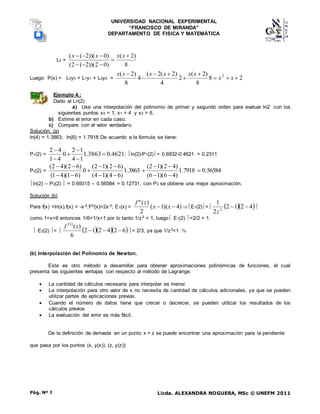 UNIVERSIDAD NACIONAL EXPERIMENTAL
“FRANCISCO DE MIRANDA”
DEPARTAMENTO DE FISICA Y MATEMÁTICA
Licda. ALEXANDRA NOGUERA, MSc © UNEFM 2011
Pág. Nº 7
L2 =
8
)
2
(
)
0
2
))(
2
(
2
(
)
0
))(
2
(
( 






 x
x
x
x
Luego: P(x) = L0y0 + L1y1 + L2y2 = 2
8
8
)
2
(
2
4
)
2
(
2
(
4
8
)
2
( 2









x
x
x
x
x
x
x
x
Ejemplo 4.:
Dado el Ln(2)
a) Use una interpolación del polinomio de primer y segundo orden para evaluar ln2 con los
siguientes puntos x0 = 1, x1 = 4 y x2 = 6.
b) Estime el error en cada caso.
c) Compare con el valor verdadero.
Solución: (a)
ln(4) = 1.3863; ln(6) = 1.7918 De acuerdo a la fórmula se tiene:
P1(2) = 4621
.
0
3863
.
1
1
4
1
2
0
4
1
4
2






; ln(2)-P1(2)= 0.6932-0.4621 = 0.2311
P2(2) = 56584
.
0
7918
.
1
)
4
6
)(
1
6
(
)
4
2
)(
1
2
(
3863
.
1
)
6
4
)(
1
4
(
)
6
2
)(
1
2
(
0
)
6
1
)(
4
1
(
)
6
2
)(
4
2
(















ln(2) – P2(2)  = 0.69315 – 0.56584 = 0.12731, con P2 se obtiene una mejor aproximación.
Solución (b)
Para f(x) =ln(x),f(x) = -x-2,f(3)(x)=2x-3; E1(x) = )
4
)(
1
(
2
)
(
"

 x
x
z
f
E1(2)=   
4
2
1
2
2
1
2


z

como 1<x<6 entonces 1/6<1/x<1 por lo tanto 1/z2 < 1, luego E1(2) <2/2 = 1.
 E2(2) = 
 
   
6
2
4
2
1
2
6
)
(
3



z
f
< 2/3, ya que 1/z3<1. 
(b) Interpolación del Polinomio de Newton.
Este es otro método a desarrollar para obtener aproximaciones polinómicas de funciones, el cual
presenta las siguientes ventajas con respecto al método de Lagrange:
 La cantidad de cálculos necesaria para interpolar es menor.
 La interpolación para otro valor de x no necesita de cantidad de cálculos adicionales, ya que se pueden
utilizar partes de aplicaciones previas.
 Cuando el número de datos tiene que crecer o decrecer, se pueden utilizar los resultados de los
cálculos previos.
 La evaluación del error es más fácil.
De la definición de derivada en un punto x = z se puede encontrar una aproximación para la pendiente
que pasa por los puntos (x, y(x)), (z, y(z)):
 