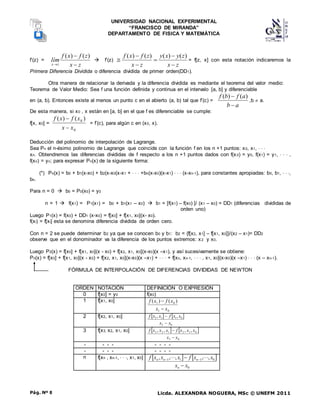 UNIVERSIDAD NACIONAL EXPERIMENTAL
“FRANCISCO DE MIRANDA”
DEPARTAMENTO DE FISICA Y MATEMÁTICA
Licda. ALEXANDRA NOGUERA, MSc © UNEFM 2011
Pág. Nº 8
f’(z) =
z
x
z
f
x
f
lím
z
x 


)
(
)
(
 f’(z)
z
x
z
y
x
y
z
x
z
f
x
f






)
(
)
(
)
(
)
(
= f[z, x] con esta notación indicaremos la
Primera Diferencia Dividida o diferencia dividida de primer orden(DD1).
Otra manera de relacionar la derivada y la diferencia dividida es mediante el teorema del valor medio:
Teorema de Valor Medio: Sea f una función definida y continua en el intervalo [a, b] y diferenciable
en (a, b). Entonces existe al menos un punto c en el abierto (a, b) tal que f’(c) =
a
b
a
f
b
f

 )
(
)
(
,b  a.
De esta manera, si x0 , x están en [a, b] en el que f es diferenciable se cumple:
f[x, x0] =
0
0 )
(
)
(
x
x
x
f
x
f


= f’(c), para algún c en (x0, x).
Deducción del polinomio de interpolación de Lagrange.
Sea Pn el n-ésimo polinomio de Lagrange que coincide con la función f en los n +1 puntos: x0, x1,   
xn. Obtendremos las diferencias divididas de f respecto a los n +1 puntos dados con f(x0) = y0, f(x1) = y1,    ,
f(xn) = yn; para expresar Pn(x) de la siguiente forma:
(*) Pn(x) = b0 + b1(x-x0) + b2(x-x0(x-x1 +    +bn(x-x0)(x-x1)    (x-xn-1), para constantes apropiadas: b0, b1,   ,
bn.
Para n = 0  b0 = P0(x0) = y0
n = 1  f(x1) = P1(x1) = b0 + b1(x1 – x0)  b1 = [f(x1) – f(x0) ]/ (x1 – x0) = DD1 (diferencias divididas de
orden uno)
Luego P1(x) = f(x0) + DD1 (x-x0) = f[x0] + f[x1, x0](x- x0).
f(xi) = f[xi] esta se denomina diferencia dividida de orden cero.
Con n = 2 se puede determinar b2 ya que se conocen b0 y b1: b2 = {f[x2, x1] – f[x1, x0]}/(x2 – x1)= DD2
observe que en el donominador va la diferencia de los puntos extremos: x2 y x0.
Luego P2(x) = f[x0] + f[x1, x0](x - x0) + f[x2, x1, x0](x-x0)(x –x1), y así sucesivamente se obtiene:
Pn(x) = f[x0] + f[x1, x0](x - x0) + f[x2, x1, x0](x-x0)(x –x1) +    + f[xn, xn-1,    , x1, x0](x-x0)(x –x1)    (x – xn-1).
FÓRMULA DE INTERPOLACIÓN DE DIFERENCIAS DIVIDIDAS DE NEWTON
ORDEN NOTACIÓN DEFINICIÓN O EXPRESIÓN
0 f[x0] = y0 f(x0)
1 f[x1, x0]
0
1
0
1 )
(
)
(
x
x
x
f
x
f


2 f[x2, x1, x0]    
0
2
0
1
1
2 ,
,
x
x
x
x
f
x
x
f


3 f[x3, x2, x1, x0]    
0
3
0
1
2
1
2
3 ,
,
,
,
x
x
x
x
x
f
x
x
x
f


- - - - - - - -
- - - - - - - -
n f[xn , xn-1,   , x1, x0]    
0
0
1
1
1 ,
,
,
,
,
x
x
x
x
f
x
x
x
f
n
n
n
n







 

 