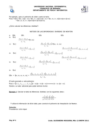 UNIVERSIDAD NACIONAL EXPERIMENTAL
“FRANCISCO DE MIRANDA”
DEPARTAMENTO DE FISICA Y MATEMÁTICA
Licda. ALEXANDRA NOGUERA, MSc © UNEFM 2011
Pág. Nº 9
Por ejemplo, para un polinomio de orden cuatro se tiene:
P4(x) = f[x0] + f[x1, x0](x - x0) + f[x2, x1, x0](x-x0)(x –x1) + f[x3, x2, x1, x0](x-x0)(x-x1)(x-x2)
+ f[x4 ,x3, x2, x1, x0](x-x0)(x-x1)(x-x2)(x-x3).
¿Cómo calcular las diferencias divididas?.
METODO DE LAS DIFERENCIAS DIVIDIDAS DE NEWTON
xi DD0 DD1 DD2 DD3
xo f(xo)
0
1
0
1 )
(
)
(
x
x
x
f
x
f

 =fx1,xo
x1 f(x1)    
0
2
0
1
1
2 ,
,
x
x
x
x
f
x
x
f

 =fx2, x1, xo
 
 
1
2
1
2
1
2
,
)
(
x
x
f
x
x
x
f
x
f


    
 
0
1
2
3
0
3
0
1
2
1
2
3
,
,
,
,
,
,
,
x
x
x
x
f
x
x
x
x
x
f
x
x
x
f



x2 f(x2)
     
1
2
3
1
3
1
2
2
3
,
,
,
,
x
x
x
f
x
x
x
x
f
x
x
f



   
 
2
3
2
3
2
3
, x
x
f
x
x
x
f
x
f


      
1
2
3
4
1
4
1
2
3
2
3
4
,
,
,
,
,
,
,
x
x
x
x
f
x
x
x
x
x
f
x
x
x
f



x3 f(x3)      
2
3
4
2
4
2
3
3
4
,
,
,
,
x
x
x
f
x
x
x
x
f
x
x
f



   
 
3
4
3
4
3
4
, x
x
f
x
x
x
f
x
f



x4 f(x4)
DD4 = f[x4, x3, x2, x1, x0] =
   
0
4
0
1
2
3
1
2
3
4 ,
,
,
,
,
,
x
x
x
x
x
x
f
x
x
x
x
f


.
El resto asociado a este polinomio:
Rn(x)  f 
o
n
n x
x
x
x
x ,
,.....,
,
, 1
1
 (x – xo)(x – x1)(x – x2)      (x – xn-1)(x – xn).
Siendo x un valor adicional para poder estimar el error.
Ejemplo 1. Calcular la tabla de diferencias divididas con los siguientes datos :
Y utilizar la información de dicha tabla, para construir el polinomio de interpolación de Newton.
Solución.
Procedemos como sigue:
 