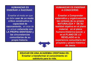EDUCAR EN UNA ACADEMIA CRISTIANA ES:  Enseñar a transformar el conocimiento en sabiduría para la vida. HUMANIZAR ES ENSEÑAR A RAZONAR:  Enseñar el modo en que se debe  usar de un modo crítico constructivo la capacidad de razonamiento,  en aras de un actuar  coherente con LA PROPIA IDENTIDAD y las circunstancias comunitarias de su propia historia.   HUMANIZAR ES ENSEÑAR A CONOCERSE:  Enseñar a Comprender sistemática y orgánicamente las certezas de su propia  NATURALEZA Y  DE SU realidad objetiva en el plano material,  en el plano humano-histórico-social, y en el PLANO DE LO REVELADO en la experiencia comunitaria del proyecto y praxis histórica de Jesús. 