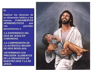D)  Explicar los alcances de su dimensión bíblica y los nuevos  FUNDAMENTOS HERMENÉUTICOS  que nos permiten aproximarnos a: LA EXPERIENCIA DEL DIOS DE JESÚS EN COMUNIDAD. LA COMPRENSIÓN DE LA AUTÉNTICA IMAGEN DE DIOS REVELADA. DETERMINAR CON PRECISIÓN  ELEMENTOS DE LA PEDAGOGÍA DE NUESTRO DIOS Y LA DE JESÚS. 