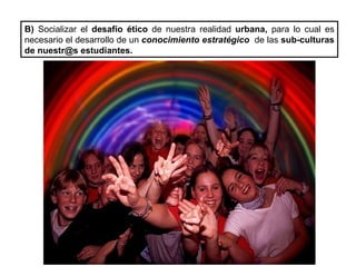 B)  Socializar el  desafío ético  de nuestra realidad  urbana,  para lo cual es necesario el desarrollo de un  conocimiento estratégico  de las  sub-culturas de nuestr@s estudiantes. 