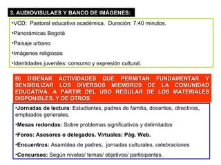 3. AUDIOVISULAES Y BANCO DE IMÁGENES: VCD:  Pastoral educativa académica.  Duración: 7:40 minutos. Panorámicas Bogotá Paisaje urbano Imágenes religiosas Identidades juveniles: consumo y expresión cultural. B) DISEÑAR ACTIVIDADES QUE PERMITAN FUNDAMENTAR Y SENSIBILIZAR LOS DIVERSOS MIEMBROS DE LA COMUNIDAD EDUCATIVA, A PARTIR DEL USO REGULAR DE LOS MATERIALES DISPONIBLES, Y DE OTROS. Jornadas de lectura : Estudiantes, padres de familia, docentes, directivos, empleados generales. Mesas redondas:  Sobre problemas significativos y delimitados Foros: Asesores o delegados. Virtuales: Pág. Web. Encuentros:  Asamblea de padres,  jornadas culturales, celebraciones Concursos:  Según niveles/ temas/ objetivos/ participantes. 