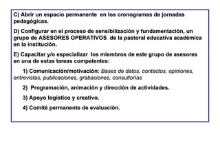 C) Abrir un espacio permanente  en los cronogramas de jornadas pedagógicas. D) Configurar en el proceso de sensibilización y fundamentación, un grupo de ASESORES OPERATIVOS  de la pastoral educativa académica en la institución. E) Capacitar y/o especializar  los miembros de este grupo de asesores  en una de estas tareas competentes:  1) Comunicación/motivación:   Bases de datos, contactos, opiniones, entrevistas, publicaciones, grabaciones, consultorías 2)  Programación, animación y dirección de actividades. 3) Apoyo logístico y creativo. 4) Comité permanente de evaluación.   