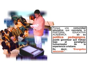 Porque una  comunidad educativa  que  convierta  la PASTORAL EDUCATIVA ACADÉMICA  en su  política pedagógica , puede garantizar que trabaja bajo el paradigma humanizador de la experiencia cristiana.  Es decir,  “Evangeliza educando”. 
