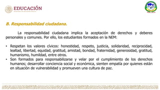 B. Responsabilidad ciudadana.
La responsabilidad ciudadana implica la aceptación de derechos y deberes
personales y comunes. Por ello, los estudiantes formados en la NEM:
• Respetan los valores cívicos: honestidad, respeto, justicia, solidaridad, reciprocidad,
lealtad, libertad, equidad, gratitud, amistad, bondad, fraternidad, generosidad, gratitud,
humanismo, humildad, entre otros.
• Son formados para responsabilizarse y velar por el cumplimiento de los derechos
humanos; desarrollar conciencia social y económica, sienten empatía por quienes están
en situación de vulnerabilidad y promueven una cultura de paz.
 