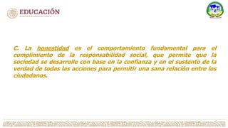 C. La honestidad es el comportamiento fundamental para el
cumplimiento de la responsabilidad social, que permite que la
sociedad se desarrolle con base en la confianza y en el sustento de la
verdad de todas las acciones para permitir una sana relación entre los
ciudadanos.
 