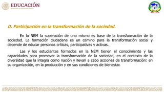 D. Participación en la transformación de la sociedad.
En la NEM la superación de uno mismo es base de la transformación de la
sociedad. La formación ciudadana es un camino para la transformación social y
depende de educar personas críticas, participativas y activas.
Las y los estudiantes formados en la NEM tienen el conocimiento y las
capacidades para promover la transformación de la sociedad, en el contexto de la
diversidad que la integra como nación y llevan a cabo acciones de transformación: en
su organización, en la producción y en sus condiciones de bienestar.
 