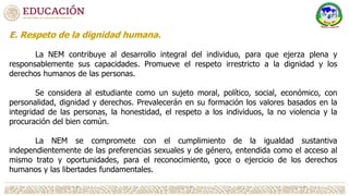 E. Respeto de la dignidad humana.
La NEM contribuye al desarrollo integral del individuo, para que ejerza plena y
responsablemente sus capacidades. Promueve el respeto irrestricto a la dignidad y los
derechos humanos de las personas.
Se considera al estudiante como un sujeto moral, político, social, económico, con
personalidad, dignidad y derechos. Prevalecerán en su formación los valores basados en la
integridad de las personas, la honestidad, el respeto a los individuos, la no violencia y la
procuración del bien común.
La NEM se compromete con el cumplimiento de la igualdad sustantiva
independientemente de las preferencias sexuales y de género, entendida como el acceso al
mismo trato y oportunidades, para el reconocimiento, goce o ejercicio de los derechos
humanos y las libertades fundamentales.
 