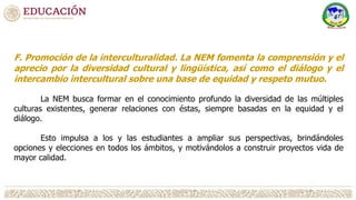 F. Promoción de la interculturalidad. La NEM fomenta la comprensión y el
aprecio por la diversidad cultural y lingüística, así como el diálogo y el
intercambio intercultural sobre una base de equidad y respeto mutuo.
La NEM busca formar en el conocimiento profundo la diversidad de las múltiples
culturas existentes, generar relaciones con éstas, siempre basadas en la equidad y el
diálogo.
Esto impulsa a los y las estudiantes a ampliar sus perspectivas, brindándoles
opciones y elecciones en todos los ámbitos, y motivándolos a construir proyectos vida de
mayor calidad.
 