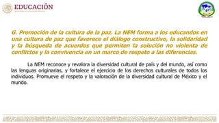 G. Promoción de la cultura de la paz. La NEM forma a los educandos en
una cultura de paz que favorece el diálogo constructivo, la solidaridad
y la búsqueda de acuerdos que permiten la solución no violenta de
conflictos y la convivencia en un marco de respeto a las diferencias.
La NEM reconoce y revalora la diversidad cultural de país y del mundo, así como
las lenguas originarias, y fortalece el ejercicio de los derechos culturales de todos los
individuos. Promueve el respeto y la valoración de la diversidad cultural de México y el
mundo.
 