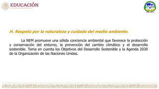 H. Respeto por la naturaleza y cuidado del medio ambiente.
La NEM promueve una sólida conciencia ambiental que favorece la protección
y conservación del entorno, la prevención del cambio climático y el desarrollo
sostenible. Toma en cuenta los Objetivos del Desarrollo Sostenible y la Agenda 2030
de la Organización de las Naciones Unidas.
 