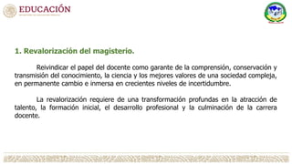 1. Revalorización del magisterio.
Reivindicar el papel del docente como garante de la comprensión, conservación y
transmisión del conocimiento, la ciencia y los mejores valores de una sociedad compleja,
en permanente cambio e inmersa en crecientes niveles de incertidumbre.
La revalorización requiere de una transformación profundas en la atracción de
talento, la formación inicial, el desarrollo profesional y la culminación de la carrera
docente.
 