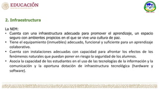 2. Infraestructura
La NEM:
• Cuenta con una infraestructura adecuada para promover el aprendizaje, un espacio
seguro con ambientes propicios en el que se vive una cultura de paz.
• Tiene el equipamiento (inmuebles) adecuado, funcional y suficiente para un aprendizaje
colaborativo.
• Cuenta con instalaciones adecuadas con capacidad para afrontar los efectos de los
fenómenos naturales que puedan poner en riesgo la seguridad de los alumnos.
• Asocia la capacidad de los estudiantes en el uso de las tecnologías de la información y la
comunicación y la oportuna dotación de infraestructura tecnológica (hardware y
software).
 