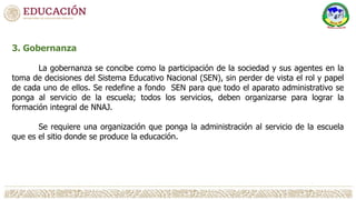 3. Gobernanza
La gobernanza se concibe como la participación de la sociedad y sus agentes en la
toma de decisiones del Sistema Educativo Nacional (SEN), sin perder de vista el rol y papel
de cada uno de ellos. Se redefine a fondo SEN para que todo el aparato administrativo se
ponga al servicio de la escuela; todos los servicios, deben organizarse para lograr la
formación integral de NNAJ.
Se requiere una organización que ponga la administración al servicio de la escuela
que es el sitio donde se produce la educación.
 