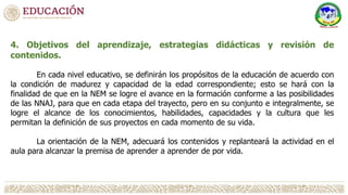 4. Objetivos del aprendizaje, estrategias didácticas y revisión de
contenidos.
En cada nivel educativo, se definirán los propósitos de la educación de acuerdo con
la condición de madurez y capacidad de la edad correspondiente; esto se hará con la
finalidad de que en la NEM se logre el avance en la formación conforme a las posibilidades
de las NNAJ, para que en cada etapa del trayecto, pero en su conjunto e integralmente, se
logre el alcance de los conocimientos, habilidades, capacidades y la cultura que les
permitan la definición de sus proyectos en cada momento de su vida.
La orientación de la NEM, adecuará los contenidos y replanteará la actividad en el
aula para alcanzar la premisa de aprender a aprender de por vida.
 