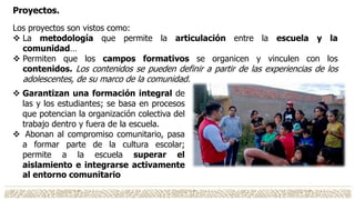 Proyectos.
Los proyectos son vistos como:
 La metodología que permite la articulación entre la escuela y la
comunidad…
 Permiten que los campos formativos se organicen y vinculen con los
contenidos. Los contenidos se pueden definir a partir de las experiencias de los
adolescentes, de su marco de la comunidad.
 Garantizan una formación integral de
las y los estudiantes; se basa en procesos
que potencian la organización colectiva del
trabajo dentro y fuera de la escuela.
 Abonan al compromiso comunitario, pasa
a formar parte de la cultura escolar;
permite a la escuela superar el
aislamiento e integrarse activamente
al entorno comunitario
 