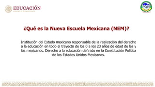 ¿Qué es la Nueva Escuela Mexicana (NEM)?
Institución del Estado mexicano responsable de la realización del derecho
a la educación en todo el trayecto de los 0 a los 23 años de edad de las y
los mexicanos. Derecho a la educación definido en la Constitución Política
de los Estados Unidos Mexicanos.
 