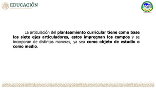 La articulación del planteamiento curricular tiene como base
los siete ejes articuladores, estos impregnan los campos y se
incorporan de distintas maneras, ya sea como objeto de estudio o
como medio.
 