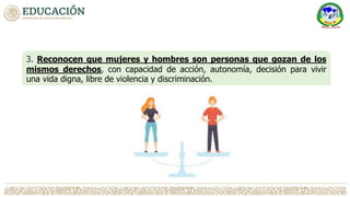 3. Reconocen que mujeres y hombres son personas que gozan de los
mismos derechos, con capacidad de acción, autonomía, decisión para vivir
una vida digna, libre de violencia y discriminación.
 