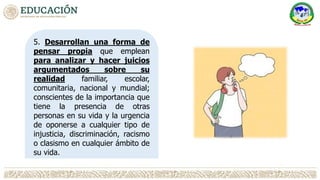 5. Desarrollan una forma de
pensar propia que emplean
para analizar y hacer juicios
argumentados sobre su
realidad familiar, escolar,
comunitaria, nacional y mundial;
conscientes de la importancia que
tiene la presencia de otras
personas en su vida y la urgencia
de oponerse a cualquier tipo de
injusticia, discriminación, racismo
o clasismo en cualquier ámbito de
su vida.
 
