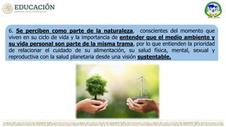 6. Se perciben como parte de la naturaleza, conscientes del momento que
viven en su ciclo de vida y la importancia de entender que el medio ambiente y
su vida personal son parte de la misma trama, por lo que entienden la prioridad
de relacionar el cuidado de su alimentación, su salud física, mental, sexual y
reproductiva con la salud planetaria desde una visión sustentable.
 