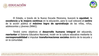 El Estado, a través de la Nueva Escuela Mexicana, buscará la equidad, la
excelencia y la mejora continua en la educación, para lo cual colocará al centro
de la acción pública el máximo logro de aprendizaje de las niñas, niños,
adolescentes y jóvenes (NNAJ).
Tendrá como objetivos el desarrollo humano integral del educando,
reorientar el Sistema Educativo Nacional, incidir en la cultura educativa mediante la
corresponsabilidad e impulsar transformaciones sociales dentro de la escuela y
en la comunidad.
 