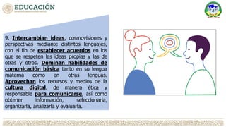 9. Intercambian ideas, cosmovisiones y
perspectivas mediante distintos lenguajes,
con el fin de establecer acuerdos en los
que se respeten las ideas propias y las de
otras y otros. Dominan habilidades de
comunicación básica tanto en su lengua
materna como en otras lenguas.
Aprovechan los recursos y medios de la
cultura digital, de manera ética y
responsable para comunicarse, así como
obtener información, seleccionarla,
organizarla, analizarla y evaluarla.
 