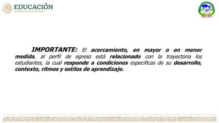 IMPORTANTE: El acercamiento, en mayor o en menor
medida, al perfil de egreso está relacionado con la trayectoria los
estudiantes, la cual responde a condiciones especificas de su desarrollo,
contexto, ritmos y estilos de aprendizaje.
 