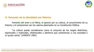 A. Fomento de la identidad con México.
Fomento del amor a la Patria, el aprecio por su cultura, el conocimiento de su
historia y el compromiso con los valores plasmados en su Constitución Política.
“La cultura puede considerarse como el conjunto de los rasgos distintivos,
espirituales y materiales, intelectuales y afectivos que caracterizan a una sociedad o
un grupo social.” (UNESCO 1982).
 