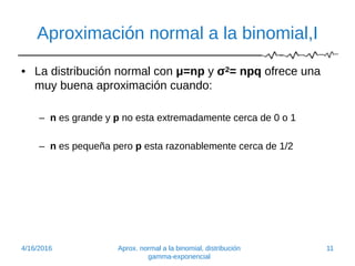 Aproximación normal a la binomial,I
• La distribución normal con μ=np y σ2= npq ofrece una
muy buena aproximación cuando:
– n es grande y p no esta extremadamente cerca de 0 o 1
– n es pequeña pero p esta razonablemente cerca de 1/2
4/16/2016 Aprox. normal a la binomial, distribución
gamma-exponencial
11
 