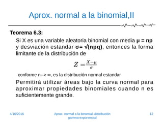 Aprox. normal a la binomial,II
Teorema 6.3:
Si X es una variable aleatoria binomial con media μ = np
y desviación estandar σ= √(npq), entonces la forma
limitante de la distribución de
conforme n--> ∞, es la distribución normal estandar
Permitirá utilizar áreas bajo la curva normal para
aproximar propiedades binomiales cuando n es
suficientemente grande.
4/16/2016 Aprox. normal a la binomial, distribución
gamma-exponencial
12
 