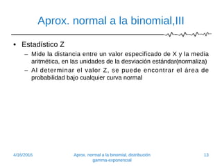 Aprox. normal a la binomial,III
• Estadístico Z
– Mide la distancia entre un valor especificado de X y la media
aritmética, en las unidades de la desviación estándar(normaliza)
– Al determinar el valor Z, se puede encontrar el área de
probabilidad bajo cualquier curva normal
4/16/2016 Aprox. normal a la binomial, distribución
gamma-exponencial
13
 