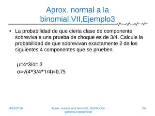 Aprox. normal a la
binomial,VII,Ejemplo3
• La probabilidad de que cierta clase de componente
sobreviva a una prueba de choque es de 3/4. Calcule la
probabilidad de que sobrevivan exactamente 2 de los
siguientes 4 componentes que se prueben.
μ=4*3/4= 3
σ=√(4*3/4*1/4)=0.75
4/16/2016 Aprox. normal a la binomial, distribución
gamma-exponencial
24
 
