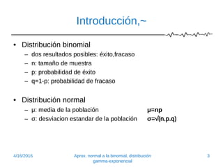 Introducción,~
• Distribución binomial
– dos resultados posibles: éxito,fracaso
– n: tamaño de muestra
– p: probabilidad de éxito
– q=1-p: probabilidad de fracaso
• Distribución normal
– μ: media de la población μ=np
– σ: desviacion estandar de la población σ=√(n.p.q)
4/16/2016 Aprox. normal a la binomial, distribución
gamma-exponencial
3
 