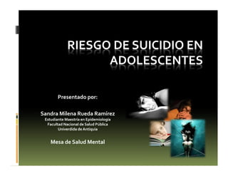 RIESGO DE SUICIDIO EN
ADOLESCENTES
Presentado por:
Sandra Milena Rueda Ramírez
Estudiante Maestría en Epidemiología
Facultad Nacional de Salud Pública
Univerdida de Antiquia
Mesa de Salud Mental
 