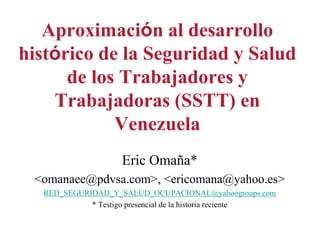 Aproximación al desarrollo 
histórico de la Seguridad y Salud 
de los Trabajadores y 
Trabajadoras (SSTT) en 
Venezuela 
Eric Omaña* 
<omanaee@pdvsa.com>, <ericomana@yahoo.es> 
RED_SEGURIDAD_Y_SALUD_OCUPACIONAL@yahoogroups.com 
* Testigo presencial de la historia reciente 
 