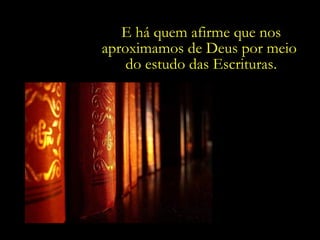 E há quem afirme que nos aproximamos de Deus por meio  do estudo das Escrituras. 