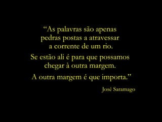“ As palavras são apenas  pedras postas a atravessar  a corrente de um rio. Se estão ali é para que possamos chegar à outra margem. José Saramago A outra margem é que importa.” 