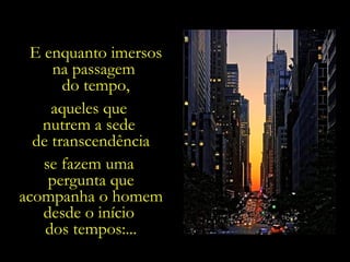 E enquanto imersos
     na passagem
       do tempo,
     aqueles que
   nutrem a sede
  de transcendência
   se fazem uma
    pergunta que
acompanha o homem
   desde o início
    dos tempos:...
 