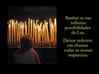 Banhar-se nas
   infinitas
possibilidades
   da Luz.
Deixar arderem
  em chamas
todas as nossas
  impurezas.
 