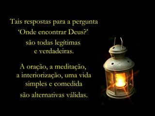 Tais respostas para a pergunta
  ‘Onde encontrar Deus?’
      são todas legítimas
         e verdadeiras.

   A oração, a meditação,
  a interiorização, uma vida
      simples e comedida
   são alternativas válidas.
 