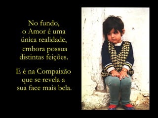 No fundo,
  o Amor é uma
 única realidade,
  embora possua
 distintas feições.
E é na Compaixão
  que se revela a
sua face mais bela.
 