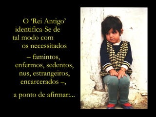 O ‘Rei Antigo’
 identifica-Se de
tal modo com
    os necessitados
      – famintos,
 enfermos, sedentos,
   nus, estrangeiros,
    encarcerados –,.
a ponto de afirmar:...
 