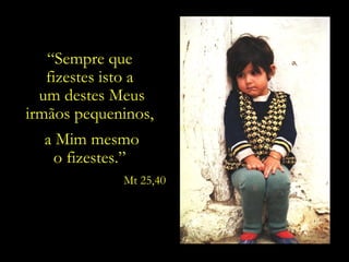 “Sempre que
   fizestes isto a
  um destes Meus
irmãos pequeninos,
  a Mim mesmo
   o fizestes.”
             Mt 25,40
 